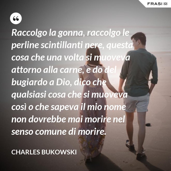 Raccolgo la gonna, raccolgo le perline scintillanti nere, questa cosa che una volta si muoveva attorno alla carne, e do del bugiardo a Dio, dico che qualsiasi cosa che si muoveva così o che sapeva il mio nome non dovrebbe mai morire nel senso comune di morire. - Charles Bukowski