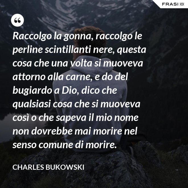 Raccolgo la gonna, raccolgo le perline scintillanti nere, questa cosa che una volta si muoveva attorno alla carne, e do del bugiardo a Dio, dico che qualsiasi cosa che si muoveva così o che sapeva il mio nome non dovrebbe mai morire nel senso comune di morire. - Charles Bukowski