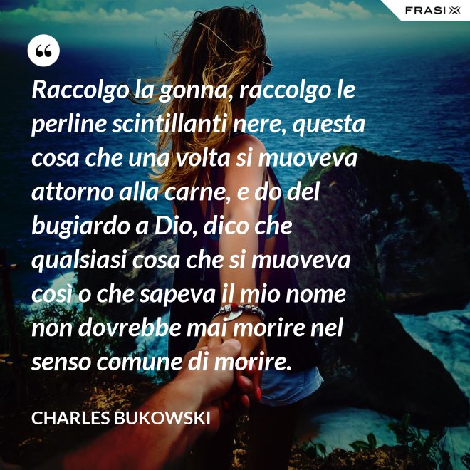 Raccolgo la gonna, raccolgo le perline scintillanti nere, questa cosa che una volta si muoveva attorno alla carne, e do del bugiardo a Dio, dico che qualsiasi cosa che si muoveva così o che sapeva il mio nome non dovrebbe mai morire nel senso comune di morire. - Charles Bukowski