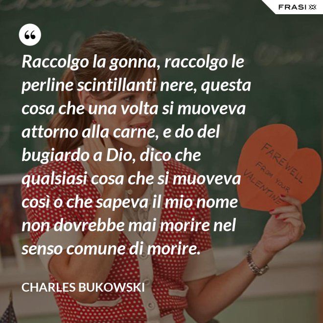 Raccolgo la gonna, raccolgo le perline scintillanti nere, questa cosa che una volta si muoveva attorno alla carne, e do del bugiardo a Dio, dico che qualsiasi cosa che si muoveva così o che sapeva il mio nome non dovrebbe mai morire nel senso comune di morire. - Charles Bukowski