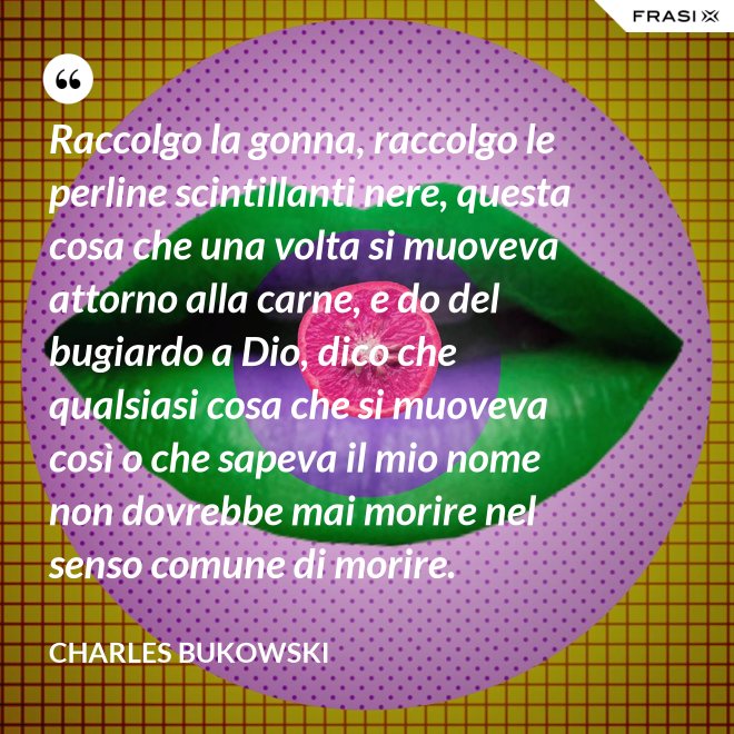Raccolgo la gonna, raccolgo le perline scintillanti nere, questa cosa che una volta si muoveva attorno alla carne, e do del bugiardo a Dio, dico che qualsiasi cosa che si muoveva così o che sapeva il mio nome non dovrebbe mai morire nel senso comune di morire. - Charles Bukowski