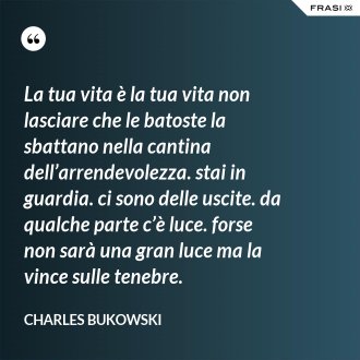 La tua vita è la tua vita non lasciare che le batoste la sbattano nella cantina dell’arrendevolezza. stai in guardia. ci sono delle uscite. da qualche parte c’è luce. forse non sarà una gran luce ma la vince sulle tenebre. - Charles Bukowski