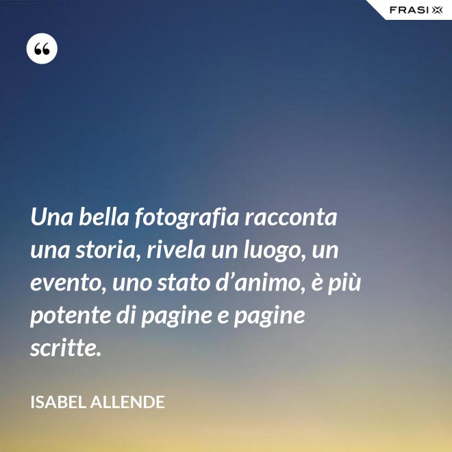 Una bella fotografia racconta una storia, rivela un luogo, un evento, uno stato d’animo, è più potente di pagine e pagine scritte. - Isabel Allende