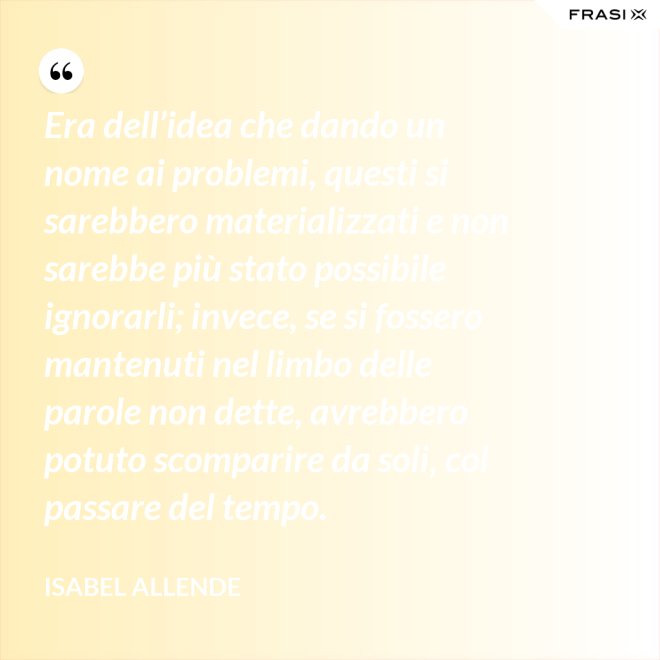 Era dell’idea che dando un nome ai problemi, questi si sarebbero materializzati e non sarebbe più stato possibile ignorarli; invece, se si fossero mantenuti nel limbo delle parole non dette, avrebbero potuto scomparire da soli, col passare del tempo. - Isabel Allende