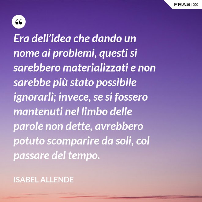 Era dell’idea che dando un nome ai problemi, questi si sarebbero materializzati e non sarebbe più stato possibile ignorarli; invece, se si fossero mantenuti nel limbo delle parole non dette, avrebbero potuto scomparire da soli, col passare del tempo. - Isabel Allende