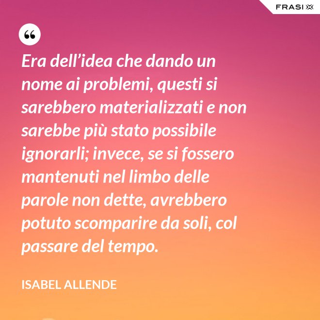 Era dell’idea che dando un nome ai problemi, questi si sarebbero materializzati e non sarebbe più stato possibile ignorarli; invece, se si fossero mantenuti nel limbo delle parole non dette, avrebbero potuto scomparire da soli, col passare del tempo. - Isabel Allende