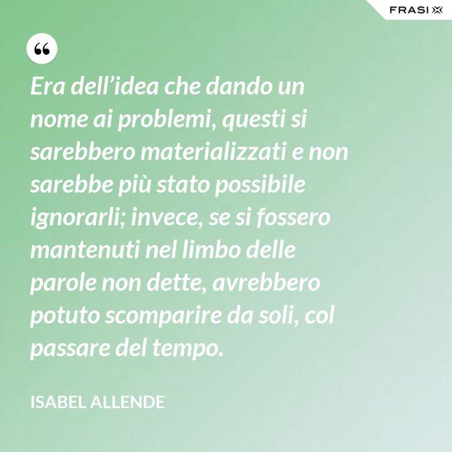 Era dell’idea che dando un nome ai problemi, questi si sarebbero materializzati e non sarebbe più stato possibile ignorarli; invece, se si fossero mantenuti nel limbo delle parole non dette, avrebbero potuto scomparire da soli, col passare del tempo. - Isabel Allende