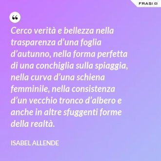 Cerco verità e bellezza nella trasparenza d’una foglia d’autunno, nella forma perfetta di una conchiglia sulla spiaggia, nella curva d’una schiena femminile, nella consistenza d’un vecchio tronco d’albero e anche in altre sfuggenti forme della realtà. - Isabel Allende