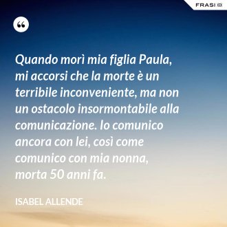 Quando morì mia figlia Paula, mi accorsi che la morte è un terribile inconveniente, ma non un ostacolo insormontabile alla comunicazione. Io comunico ancora con lei, così come comunico con mia nonna, morta 50 anni fa. - Isabel Allende