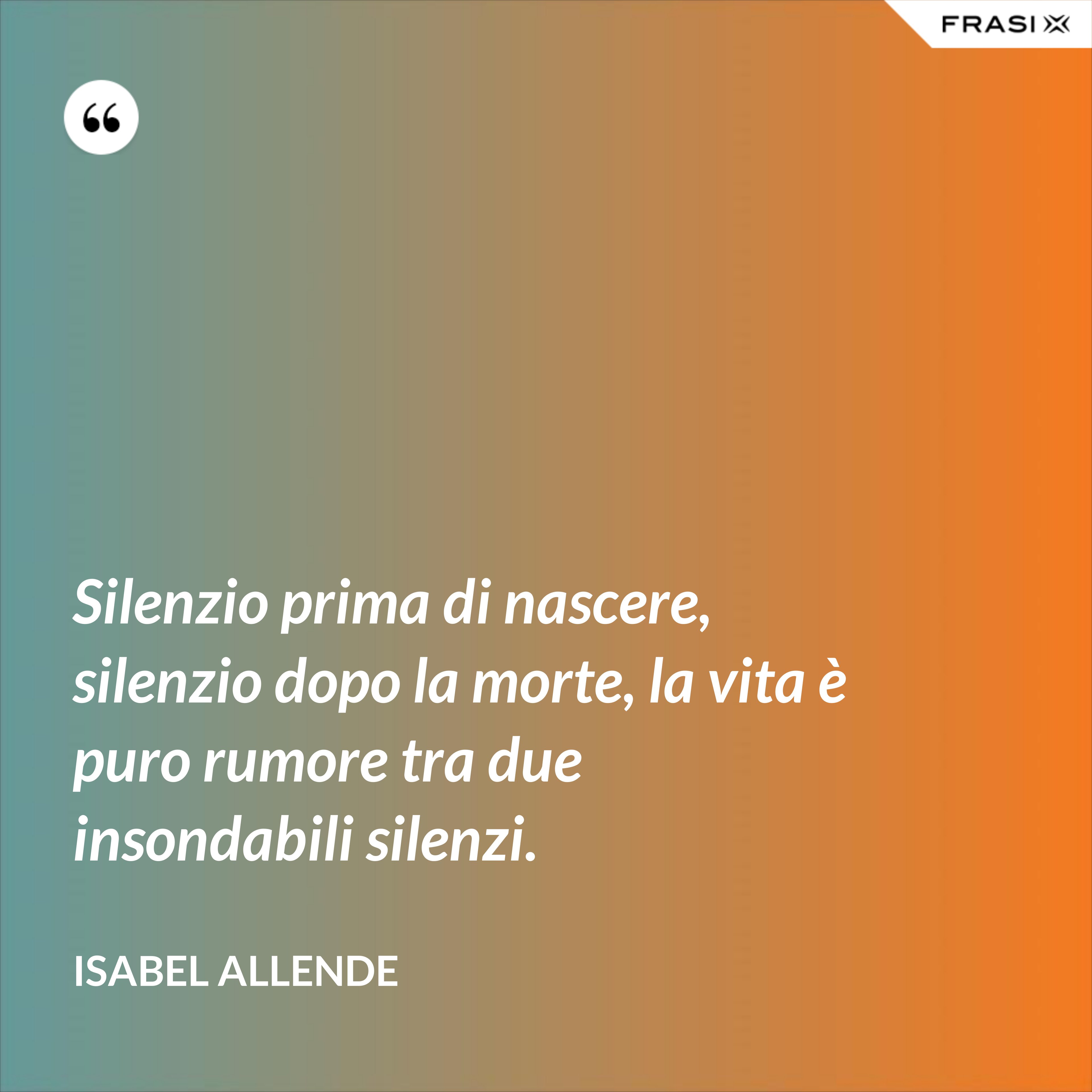 Silenzio prima di nascere, silenzio dopo la morte, la vita è puro rumore tra due insondabili silenzi. - Isabel Allende
