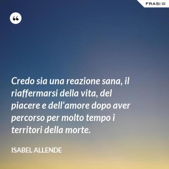 Credo sia una reazione sana, il riaffermarsi della vita, del piacere e dell'amore dopo aver percorso per molto tempo i territori della morte. - Isabel Allende