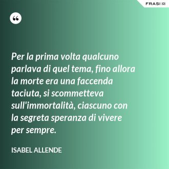 Per la prima volta qualcuno parlava di quel tema, fino allora la morte era una faccenda taciuta, si scommetteva sull'immortalità, ciascuno con la segreta speranza di vivere per sempre. - Isabel Allende