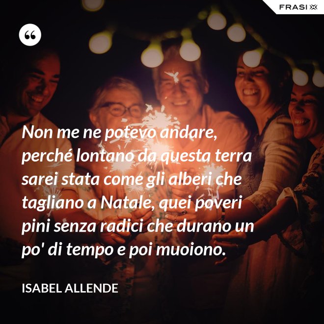 Non me ne potevo andare, perché lontano da questa terra sarei stata come gli alberi che tagliano a Natale, quei poveri pini senza radici che durano un po' di tempo e poi muoiono. - Isabel Allende