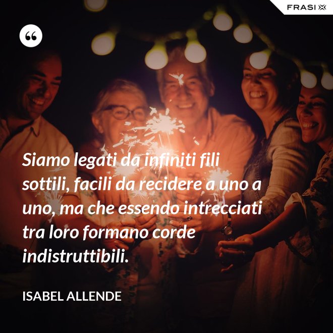 Siamo legati da infiniti fili sottili, facili da recidere a uno a uno, ma che essendo intrecciati tra loro formano corde indistruttibili. - Isabel Allende