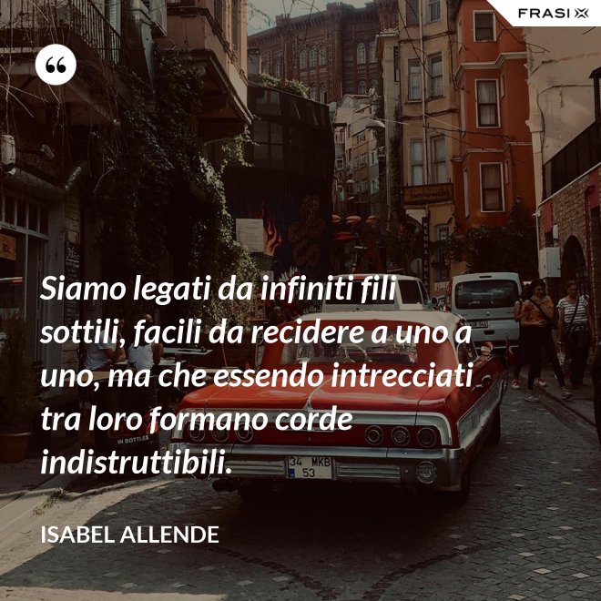 Siamo legati da infiniti fili sottili, facili da recidere a uno a uno, ma che essendo intrecciati tra loro formano corde indistruttibili. - Isabel Allende