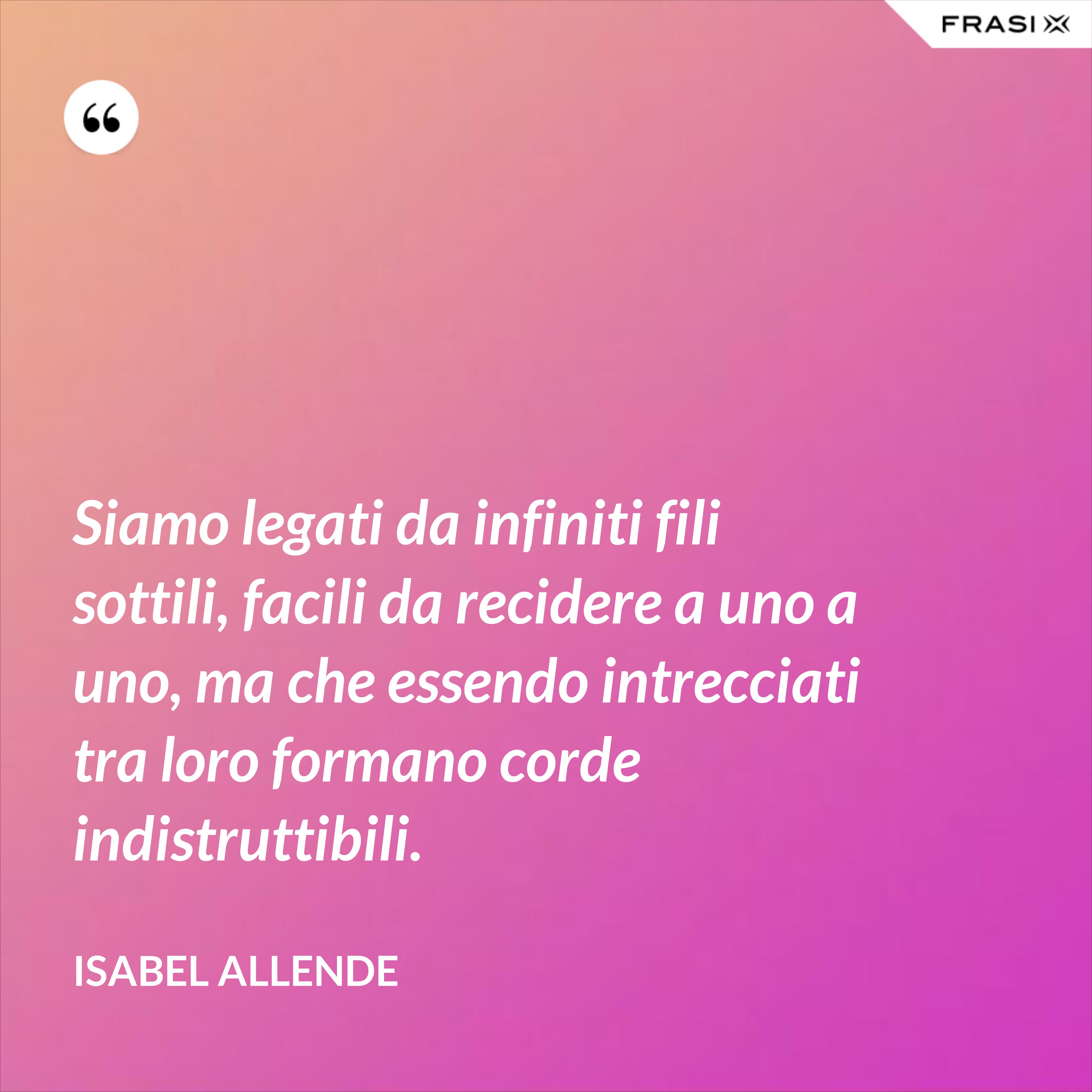 Siamo legati da infiniti fili sottili, facili da recidere a uno a uno, ma che essendo intrecciati tra loro formano corde indistruttibili. - Isabel Allende