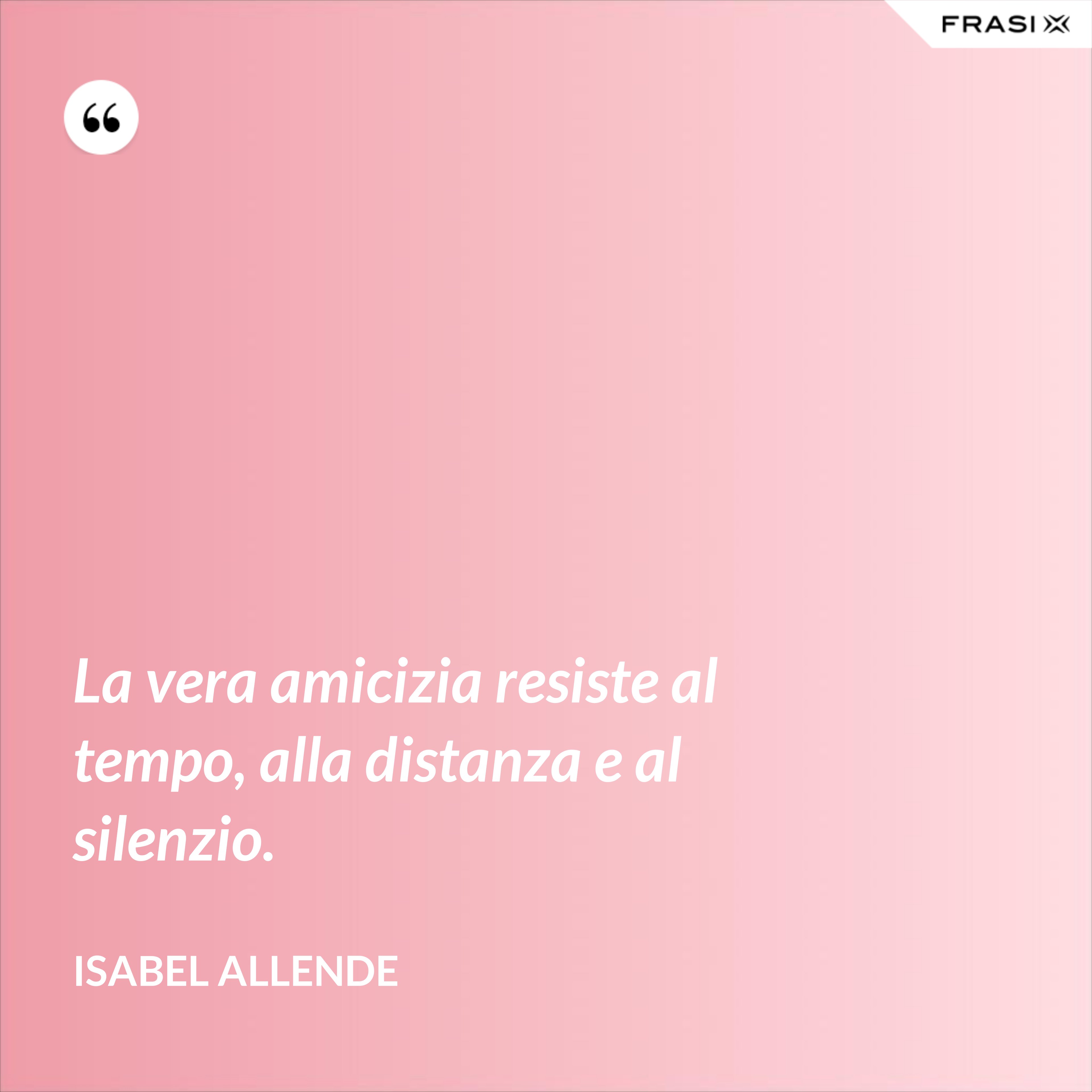 La vera amicizia resiste al tempo, alla distanza e al silenzio. - Isabel Allende