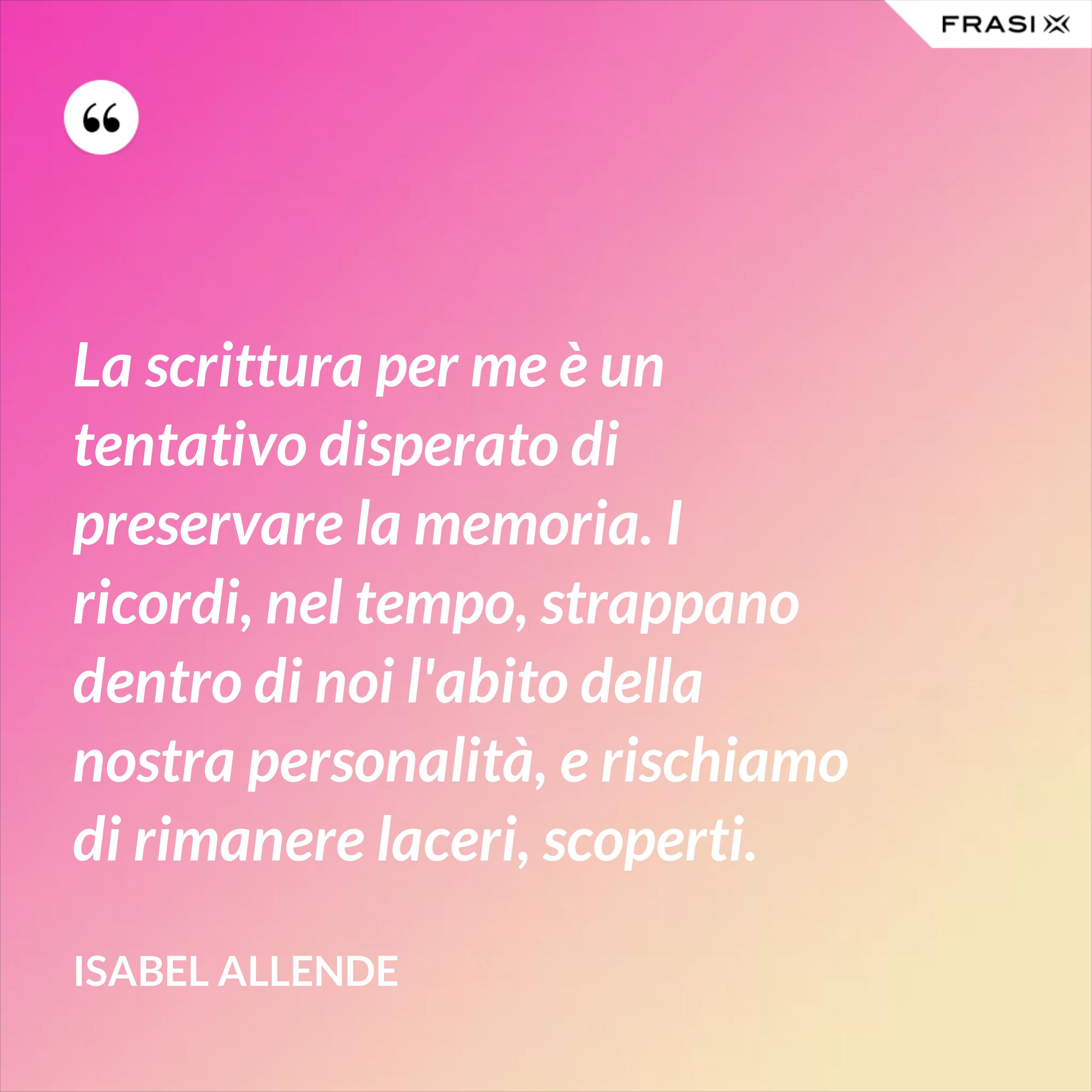La scrittura per me è un tentativo disperato di preservare la memoria. I ricordi, nel tempo, strappano dentro di noi l'abito della nostra personalità, e rischiamo di rimanere laceri, scoperti. - Isabel Allende
