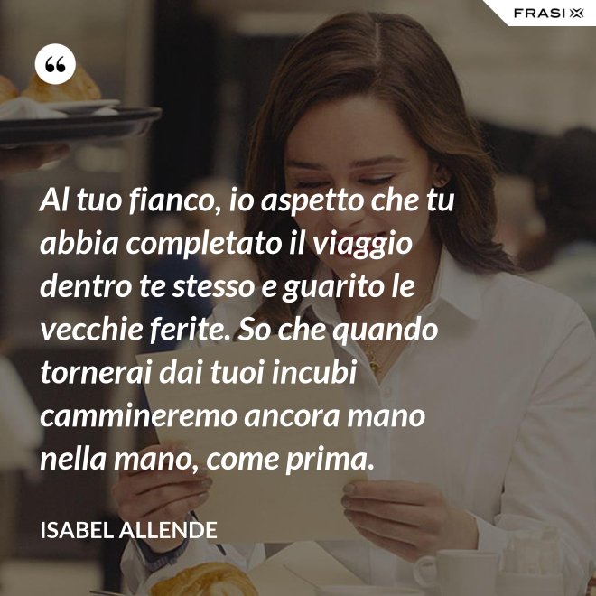 Al tuo fianco, io aspetto che tu abbia completato il viaggio dentro te stesso e guarito le vecchie ferite. So che quando tornerai dai tuoi incubi cammineremo ancora mano nella mano, come prima. - Isabel Allende