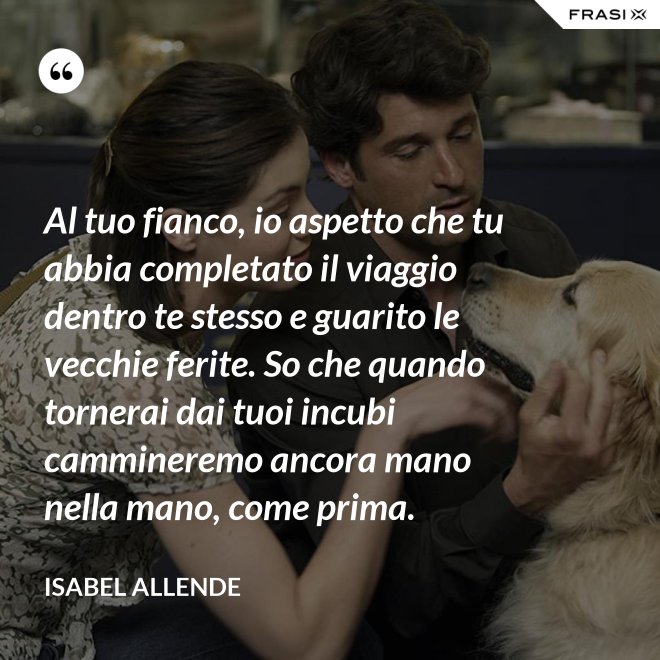 Al tuo fianco, io aspetto che tu abbia completato il viaggio dentro te stesso e guarito le vecchie ferite. So che quando tornerai dai tuoi incubi cammineremo ancora mano nella mano, come prima. - Isabel Allende