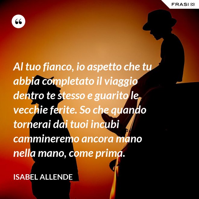 Al tuo fianco, io aspetto che tu abbia completato il viaggio dentro te stesso e guarito le vecchie ferite. So che quando tornerai dai tuoi incubi cammineremo ancora mano nella mano, come prima. - Isabel Allende