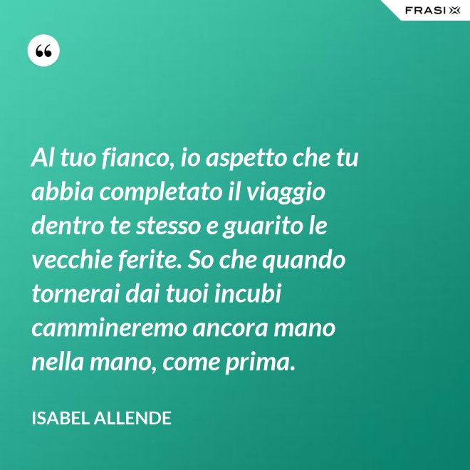 Al tuo fianco, io aspetto che tu abbia completato il viaggio dentro te stesso e guarito le vecchie ferite. So che quando tornerai dai tuoi incubi cammineremo ancora mano nella mano, come prima. - Isabel Allende