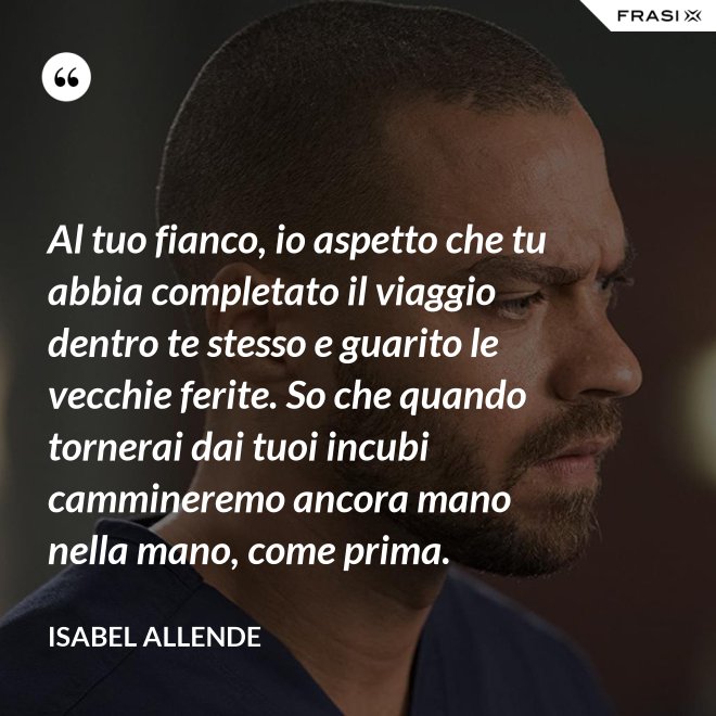 Al tuo fianco, io aspetto che tu abbia completato il viaggio dentro te stesso e guarito le vecchie ferite. So che quando tornerai dai tuoi incubi cammineremo ancora mano nella mano, come prima. - Isabel Allende