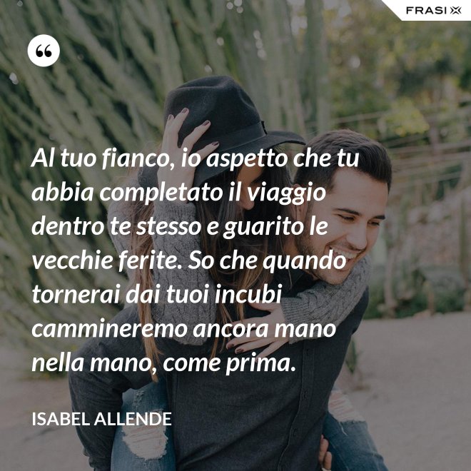 Al tuo fianco, io aspetto che tu abbia completato il viaggio dentro te stesso e guarito le vecchie ferite. So che quando tornerai dai tuoi incubi cammineremo ancora mano nella mano, come prima. - Isabel Allende