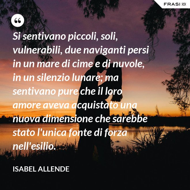 Si sentivano piccoli, soli, vulnerabili, due naviganti persi in un mare di cime e di nuvole, in un silenzio lunare; ma sentivano pure che il loro amore aveva acquistato una nuova dimensione che sarebbe stato l'unica fonte di forza nell'esilio. - Isabel Allende