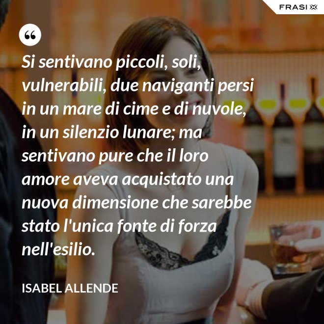 Si sentivano piccoli, soli, vulnerabili, due naviganti persi in un mare di cime e di nuvole, in un silenzio lunare; ma sentivano pure che il loro amore aveva acquistato una nuova dimensione che sarebbe stato l'unica fonte di forza nell'esilio. - Isabel Allende