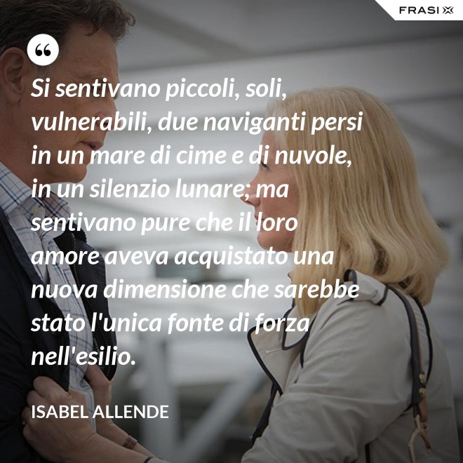 Si sentivano piccoli, soli, vulnerabili, due naviganti persi in un mare di cime e di nuvole, in un silenzio lunare; ma sentivano pure che il loro amore aveva acquistato una nuova dimensione che sarebbe stato l'unica fonte di forza nell'esilio. - Isabel Allende