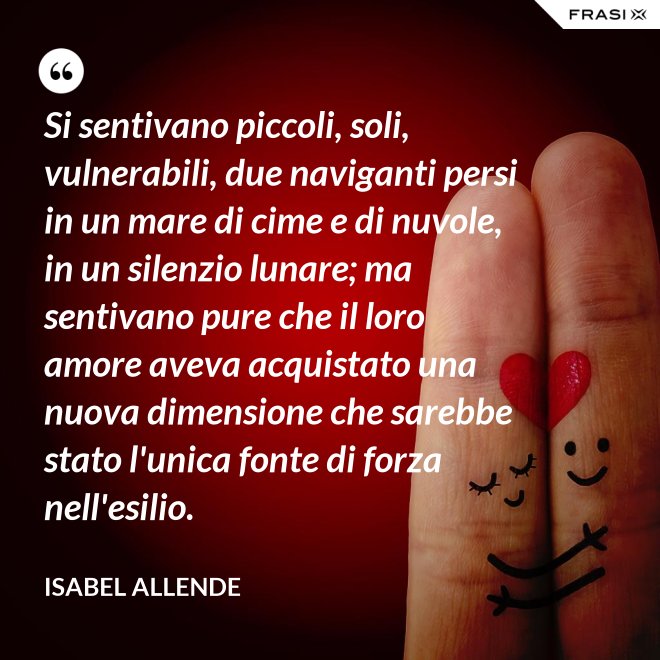 Si sentivano piccoli, soli, vulnerabili, due naviganti persi in un mare di cime e di nuvole, in un silenzio lunare; ma sentivano pure che il loro amore aveva acquistato una nuova dimensione che sarebbe stato l'unica fonte di forza nell'esilio. - Isabel Allende