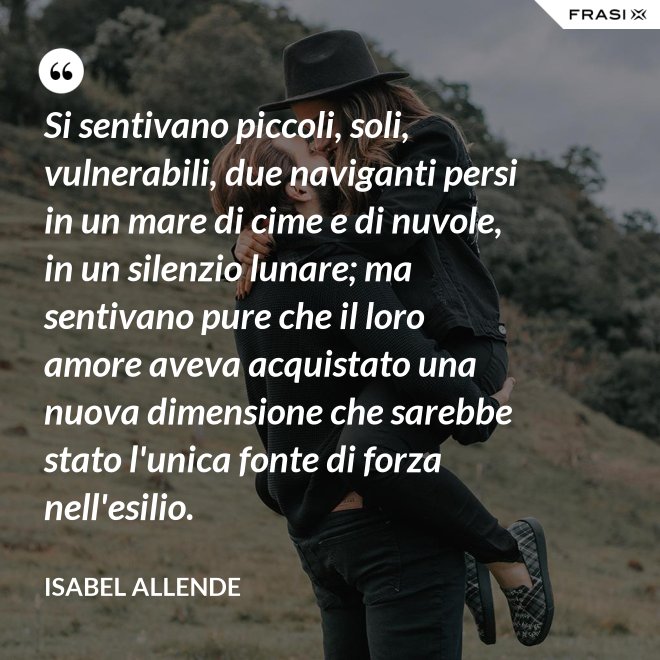 Si sentivano piccoli, soli, vulnerabili, due naviganti persi in un mare di cime e di nuvole, in un silenzio lunare; ma sentivano pure che il loro amore aveva acquistato una nuova dimensione che sarebbe stato l'unica fonte di forza nell'esilio. - Isabel Allende