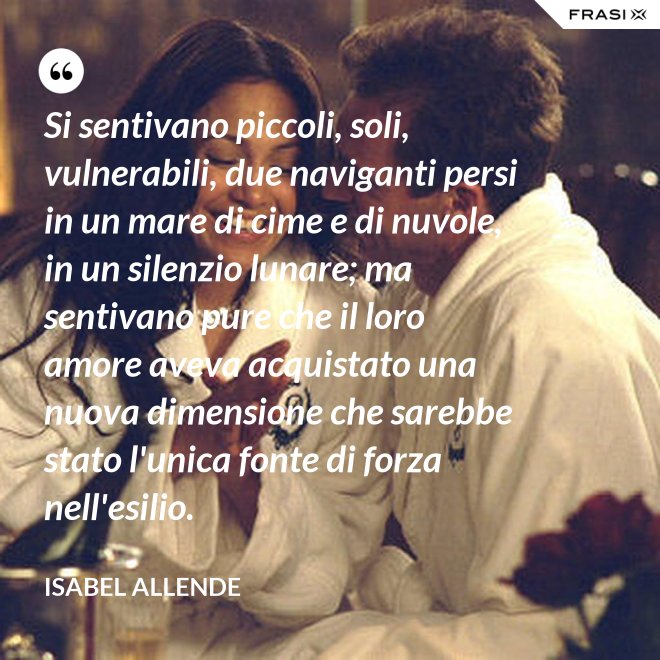 Si sentivano piccoli, soli, vulnerabili, due naviganti persi in un mare di cime e di nuvole, in un silenzio lunare; ma sentivano pure che il loro amore aveva acquistato una nuova dimensione che sarebbe stato l'unica fonte di forza nell'esilio. - Isabel Allende