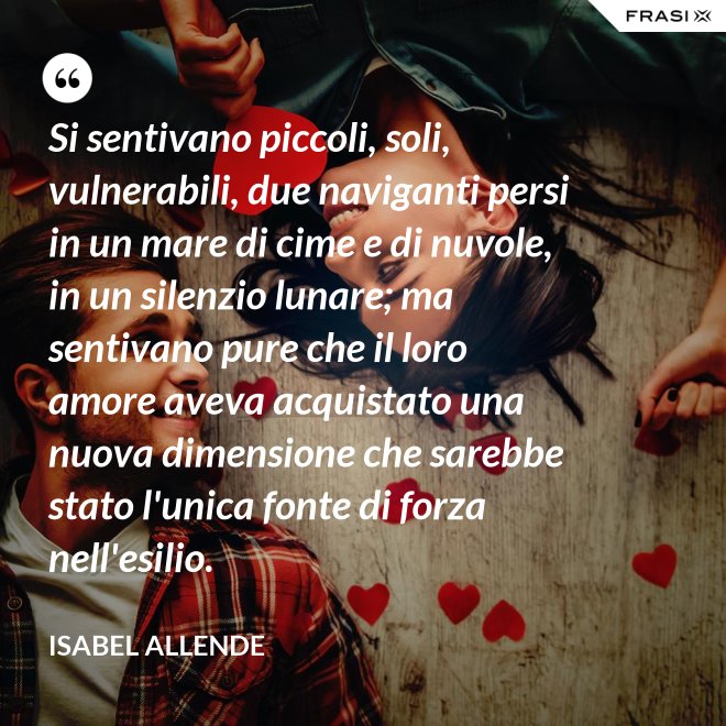 Si sentivano piccoli, soli, vulnerabili, due naviganti persi in un mare di cime e di nuvole, in un silenzio lunare; ma sentivano pure che il loro amore aveva acquistato una nuova dimensione che sarebbe stato l'unica fonte di forza nell'esilio. - Isabel Allende