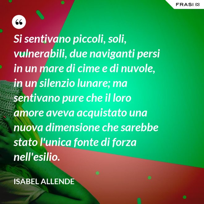 Si sentivano piccoli, soli, vulnerabili, due naviganti persi in un mare di cime e di nuvole, in un silenzio lunare; ma sentivano pure che il loro amore aveva acquistato una nuova dimensione che sarebbe stato l'unica fonte di forza nell'esilio. - Isabel Allende