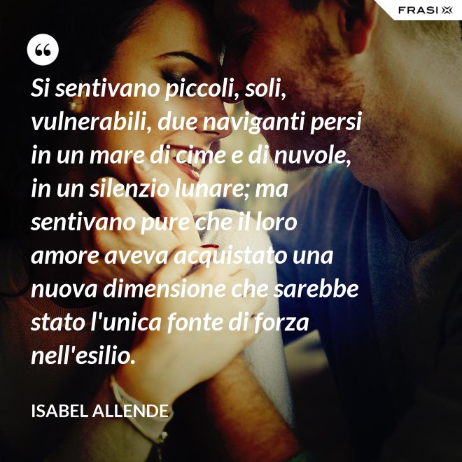 Si sentivano piccoli, soli, vulnerabili, due naviganti persi in un mare di cime e di nuvole, in un silenzio lunare; ma sentivano pure che il loro amore aveva acquistato una nuova dimensione che sarebbe stato l'unica fonte di forza nell'esilio. - Isabel Allende