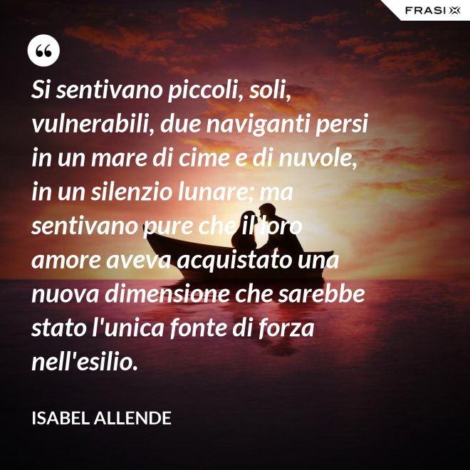 Si sentivano piccoli, soli, vulnerabili, due naviganti persi in un mare di cime e di nuvole, in un silenzio lunare; ma sentivano pure che il loro amore aveva acquistato una nuova dimensione che sarebbe stato l'unica fonte di forza nell'esilio. - Isabel Allende