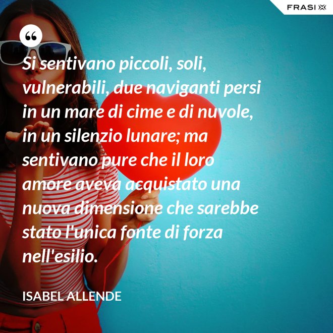 Si sentivano piccoli, soli, vulnerabili, due naviganti persi in un mare di cime e di nuvole, in un silenzio lunare; ma sentivano pure che il loro amore aveva acquistato una nuova dimensione che sarebbe stato l'unica fonte di forza nell'esilio. - Isabel Allende