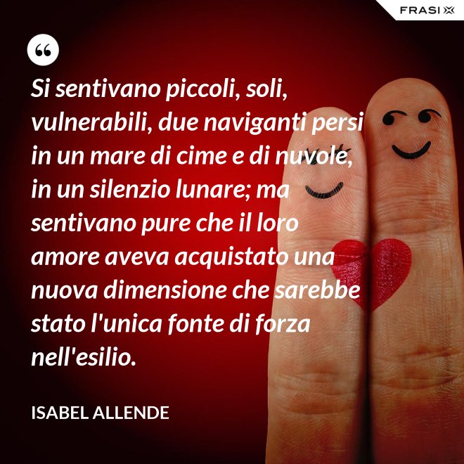 Si sentivano piccoli, soli, vulnerabili, due naviganti persi in un mare di cime e di nuvole, in un silenzio lunare; ma sentivano pure che il loro amore aveva acquistato una nuova dimensione che sarebbe stato l'unica fonte di forza nell'esilio. - Isabel Allende