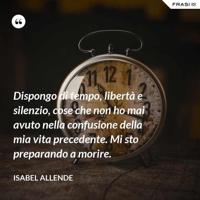 Dispongo di tempo, libertà e silenzio, cose che non ho mai avuto nella confusione della mia vita precedente. Mi sto preparando a morire. - Isabel Allende