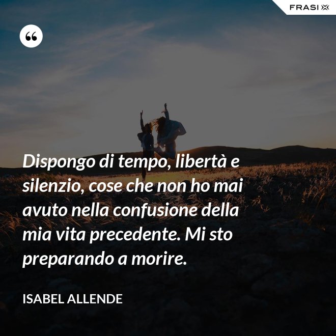 Dispongo di tempo, libertà e silenzio, cose che non ho mai avuto nella confusione della mia vita precedente. Mi sto preparando a morire. - Isabel Allende