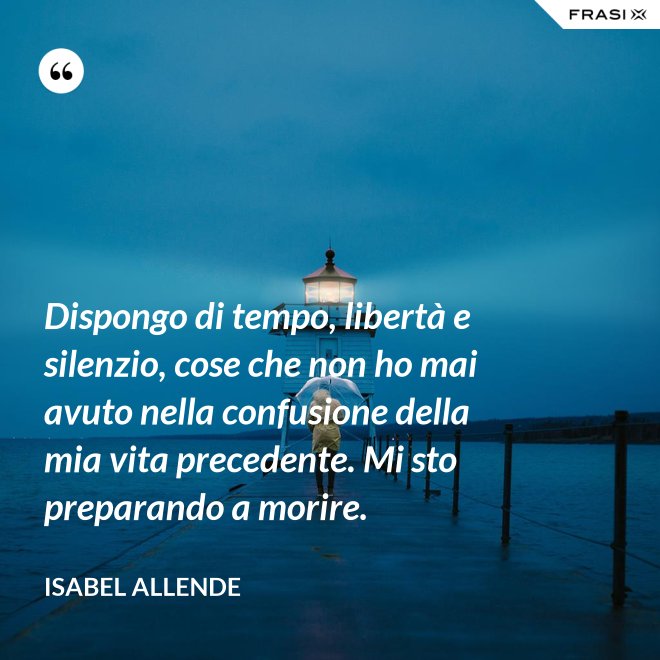 Dispongo di tempo, libertà e silenzio, cose che non ho mai avuto nella confusione della mia vita precedente. Mi sto preparando a morire. - Isabel Allende