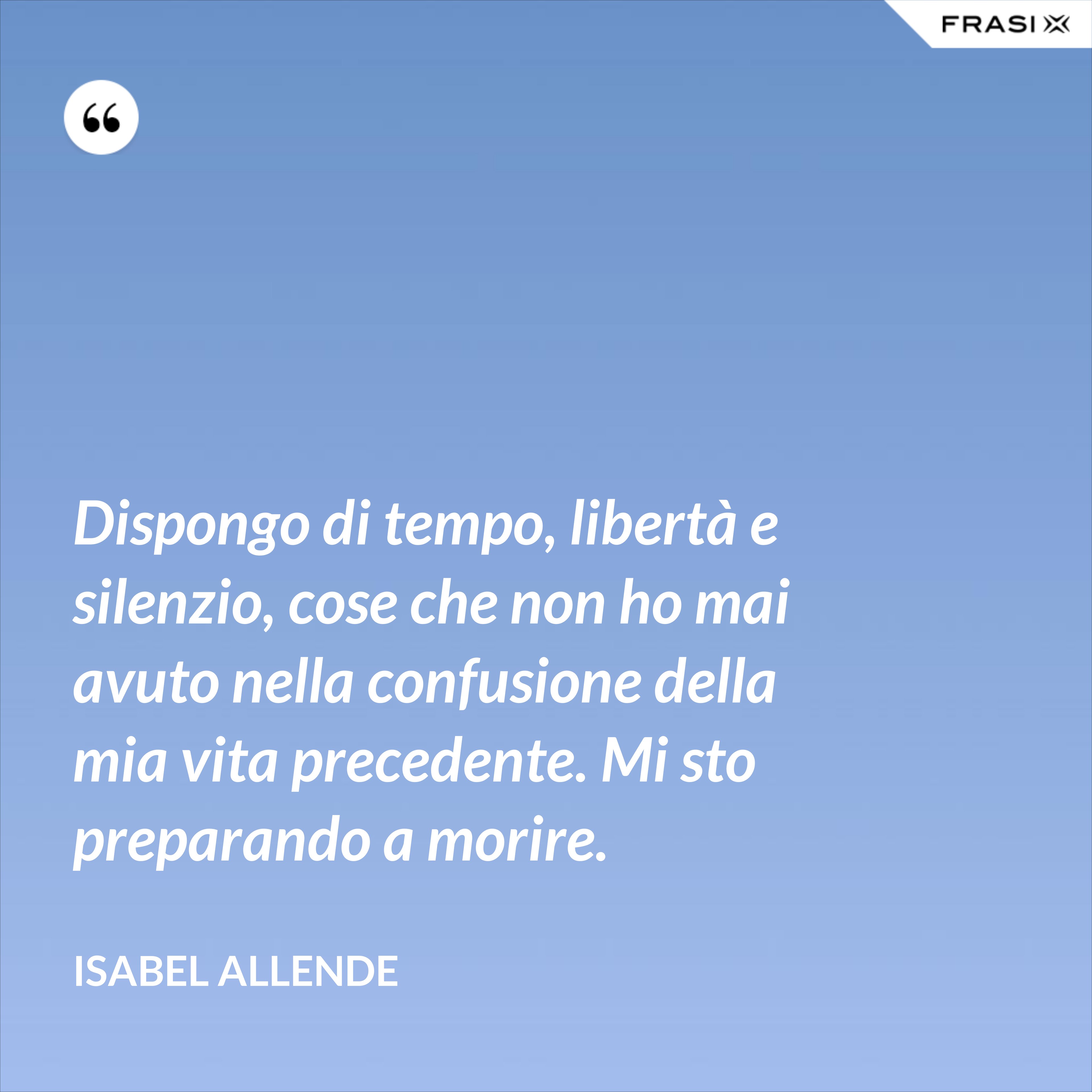 Dispongo di tempo, libertà e silenzio, cose che non ho mai avuto nella confusione della mia vita precedente. Mi sto preparando a morire. - Isabel Allende