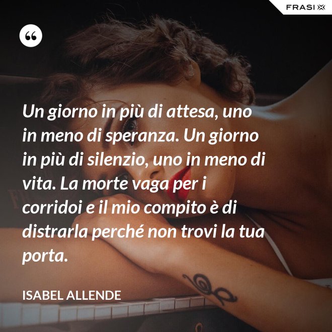 Un giorno in più di attesa, uno in meno di speranza. Un giorno in più di silenzio, uno in meno di vita. La morte vaga per i corridoi e il mio compito è di distrarla perché non trovi la tua porta. - Isabel Allende