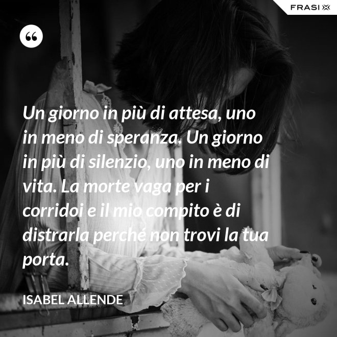 Un giorno in più di attesa, uno in meno di speranza. Un giorno in più di silenzio, uno in meno di vita. La morte vaga per i corridoi e il mio compito è di distrarla perché non trovi la tua porta. - Isabel Allende