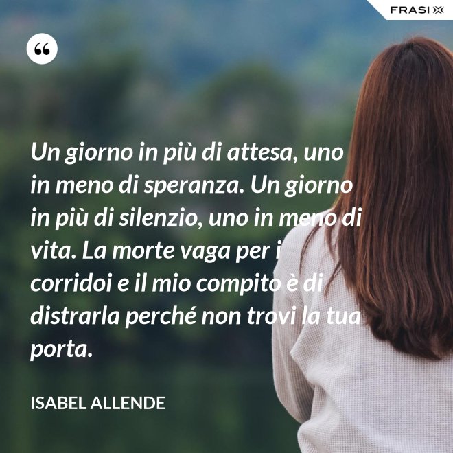 Un giorno in più di attesa, uno in meno di speranza. Un giorno in più di silenzio, uno in meno di vita. La morte vaga per i corridoi e il mio compito è di distrarla perché non trovi la tua porta. - Isabel Allende