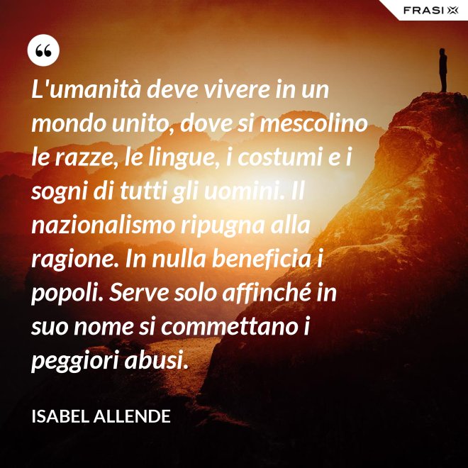 L'umanità deve vivere in un mondo unito, dove si mescolino le razze, le lingue, i costumi e i sogni di tutti gli uomini. Il nazionalismo ripugna alla ragione. In nulla beneficia i popoli. Serve solo affinché in suo nome si commettano i peggiori abusi. - Isabel Allende