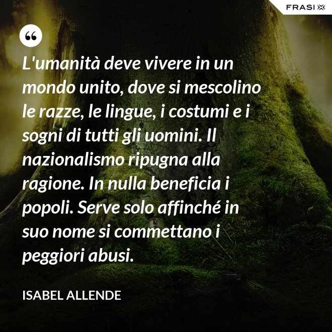 L'umanità deve vivere in un mondo unito, dove si mescolino le razze, le lingue, i costumi e i sogni di tutti gli uomini. Il nazionalismo ripugna alla ragione. In nulla beneficia i popoli. Serve solo affinché in suo nome si commettano i peggiori abusi. - Isabel Allende