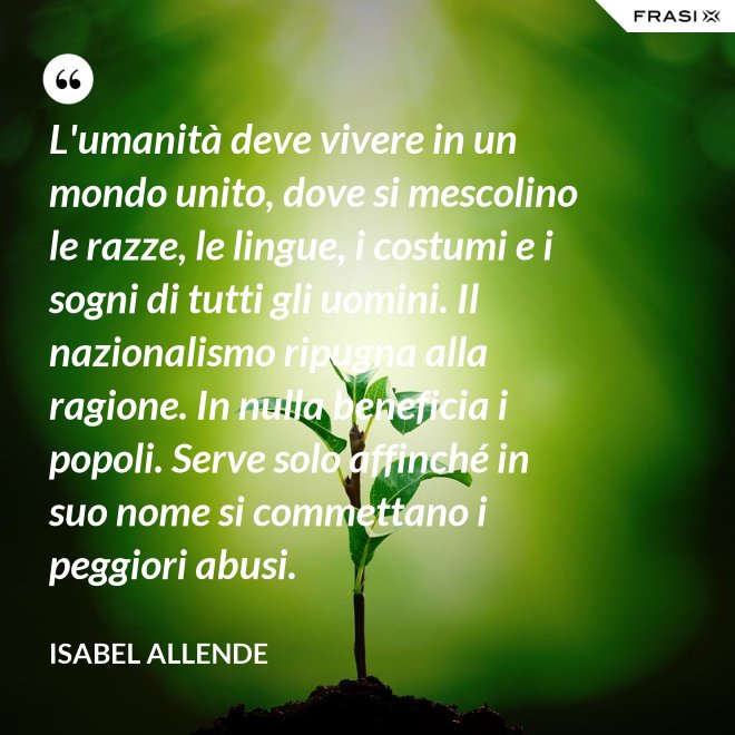 L'umanità deve vivere in un mondo unito, dove si mescolino le razze, le lingue, i costumi e i sogni di tutti gli uomini. Il nazionalismo ripugna alla ragione. In nulla beneficia i popoli. Serve solo affinché in suo nome si commettano i peggiori abusi. - Isabel Allende
